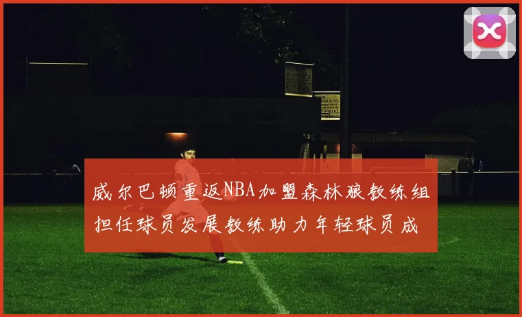 威尔巴顿重返NBA加盟森林狼教练组担任球员发展教练助力年轻球员成长