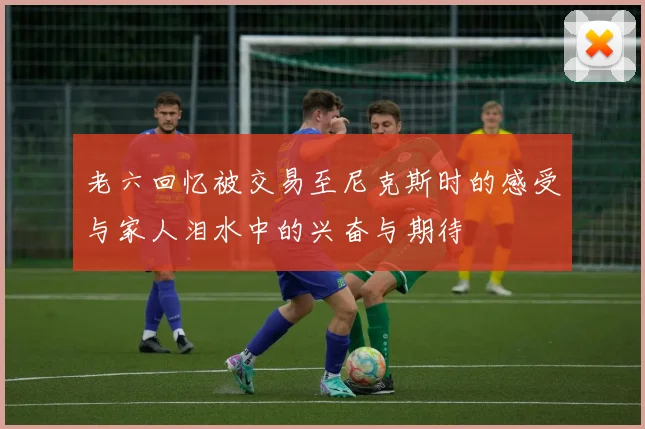 老六回忆被交易至尼克斯时的感受与家人泪水中的兴奋与期待
