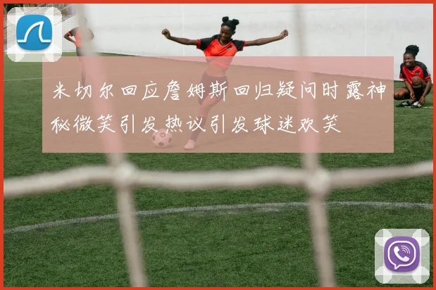 米切尔回应詹姆斯回归疑问时露神秘微笑引发热议引发球迷欢笑