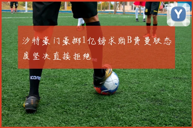 沙特豪门豪掷1亿镑求购B费曼联态度坚决直接拒绝