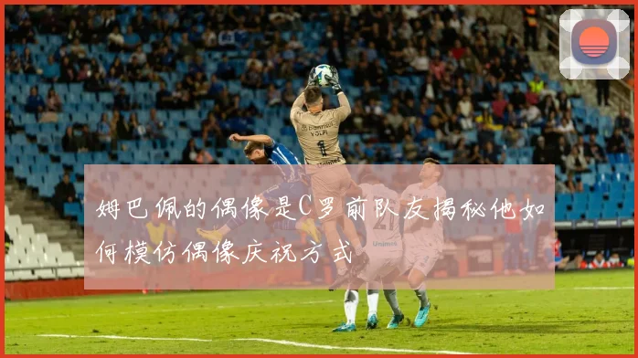 姆巴佩的偶像是C罗前队友揭秘他如何模仿偶像庆祝方式