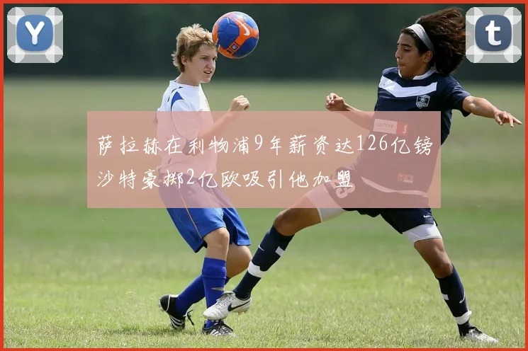 萨拉赫在利物浦9年薪资达126亿镑沙特豪掷2亿欧吸引他加盟