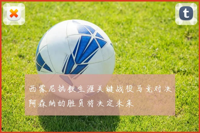 西蒙尼执教生涯关键战役马竞对决阿森纳的胜负将决定未来
