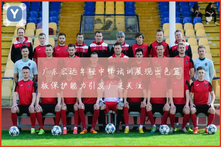 广东宏远年轻中锋试训展现出色篮板保护能力引发广泛关注
