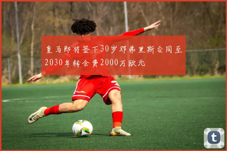 皇马即将签下30岁邓弗里斯合同至2030年转会费2000万欧元