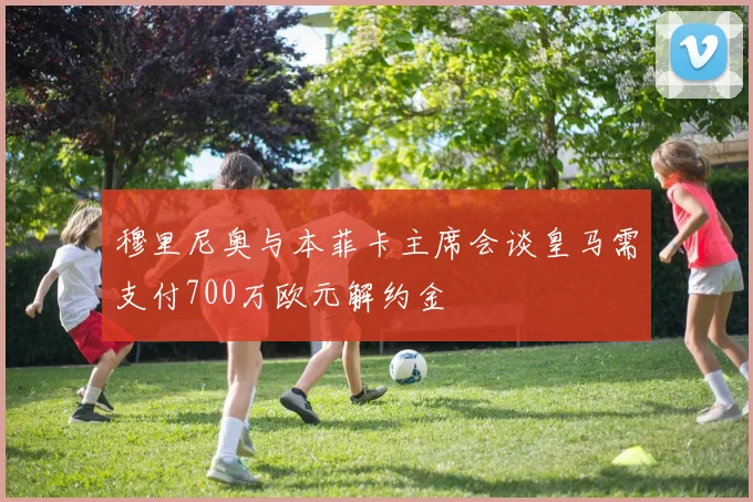 穆里尼奥与本菲卡主席会谈皇马需支付700万欧元解约金