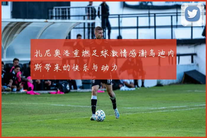 扎尼奥洛重燃足球激情感谢乌迪内斯带来的快乐与动力