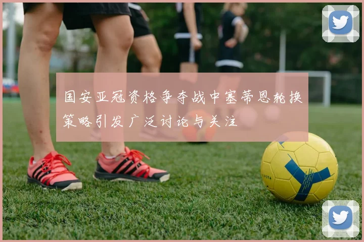 国安亚冠资格争夺战中塞蒂恩轮换策略引发广泛讨论与关注