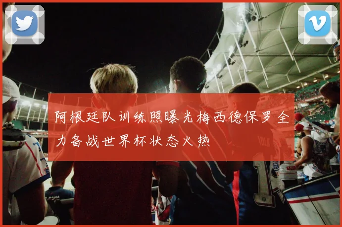 阿根廷队训练照曝光梅西德保罗全力备战世界杯状态火热