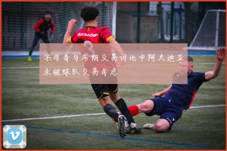 字母哥与布朗交易讨论中阿夫迪亚未被球队交易考虑