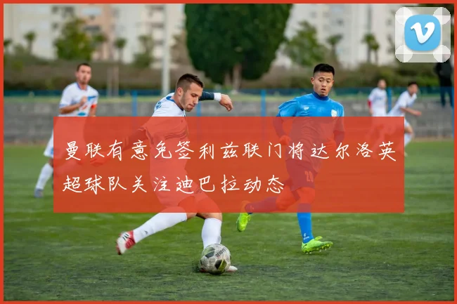曼联有意免签利兹联门将达尔洛英超球队关注迪巴拉动态