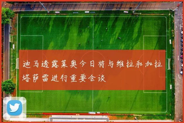 迪马透露莱奥今日将与维拉和加拉塔萨雷进行重要会谈