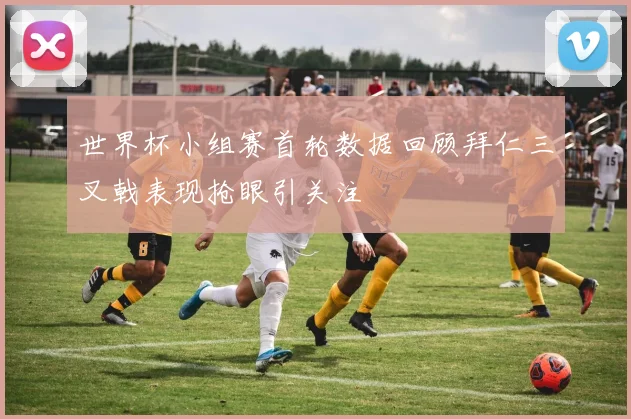 世界杯小组赛首轮数据回顾拜仁三叉戟表现抢眼引关注