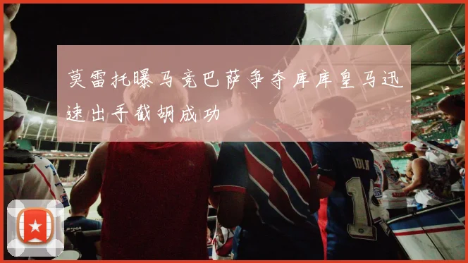莫雷托曝马竞巴萨争夺库库皇马迅速出手截胡成功