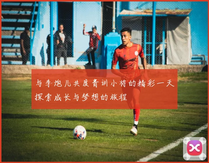 与李炮儿共度青训小将的精彩一天探索成长与梦想的旅程