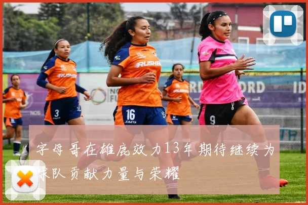 字母哥在雄鹿效力13年期待继续为球队贡献力量与荣耀