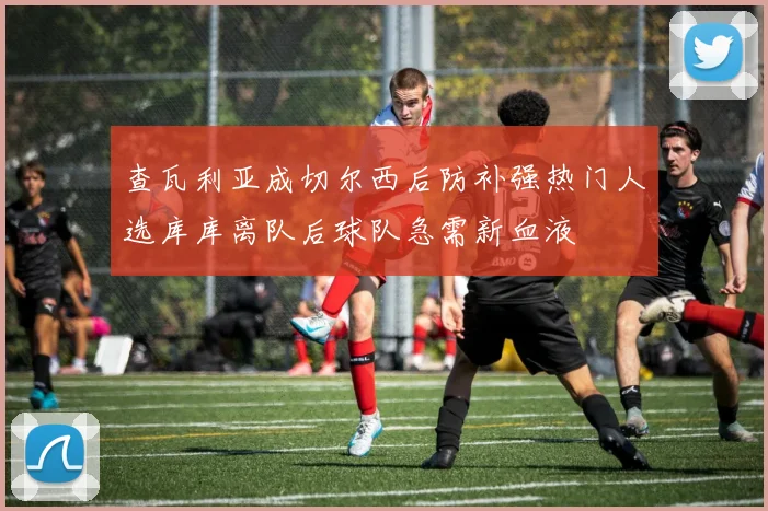 查瓦利亚成切尔西后防补强热门人选库库离队后球队急需新血液