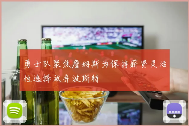 勇士队聚焦詹姆斯为保持薪资灵活性选择放弃波斯特