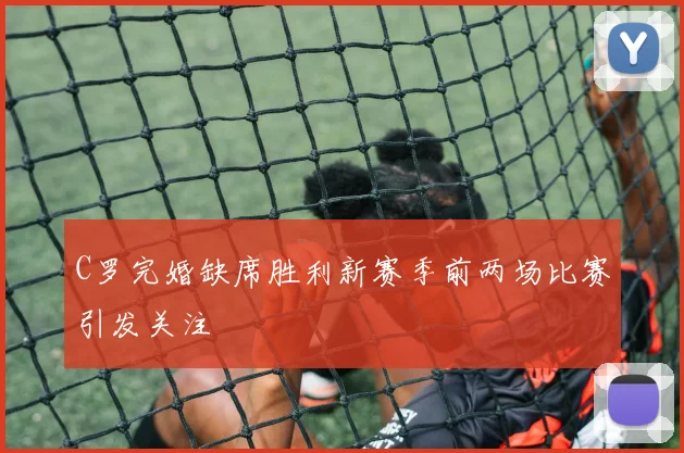 C罗完婚缺席胜利新赛季前两场比赛引发关注