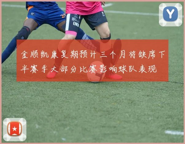 金顺凯康复期预计三个月将缺席下半赛季大部分比赛影响球队表现