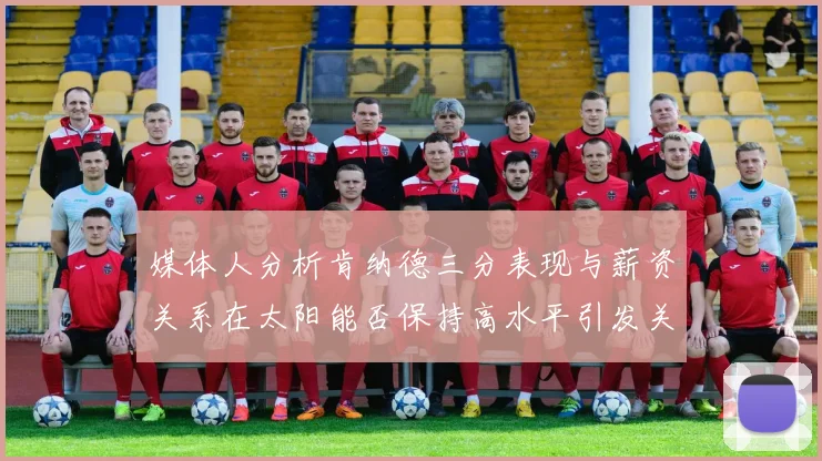 媒体人分析肯纳德三分表现与薪资关系在太阳能否保持高水平引发关注
