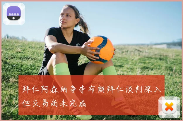 拜仁阿森纳争夺布朗拜仁谈判深入但交易尚未完成
