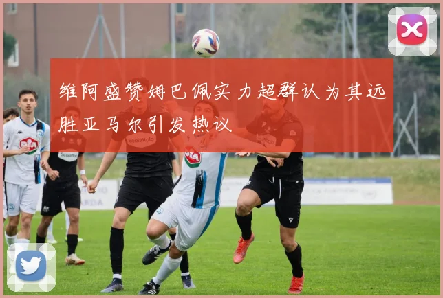 维阿盛赞姆巴佩实力超群认为其远胜亚马尔引发热议