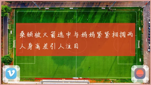 桑顿被火箭选中与妈妈紧紧相拥两人身高差引人注目