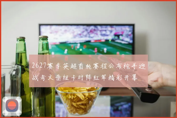 2627赛季英超首轮赛程公布枪手迎战考文垂纽卡对阵红军精彩开幕
