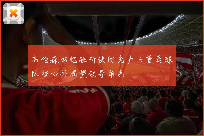 布伦森回忆独行侠时光卢卡曾是球队核心并渴望领导角色