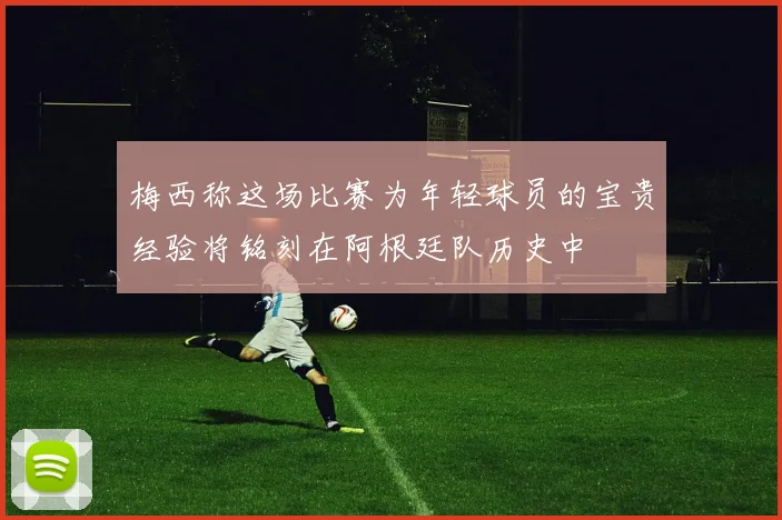 梅西称这场比赛为年轻球员的宝贵经验将铭刻在阿根廷队历史中
