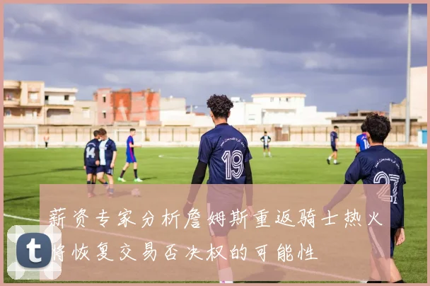 薪资专家分析詹姆斯重返骑士热火将恢复交易否决权的可能性