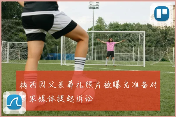 梅西因父亲葬礼照片被曝光准备对多家媒体提起诉讼