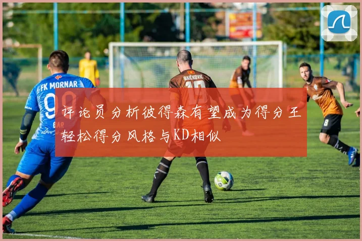 评论员分析彼得森有望成为得分王轻松得分风格与KD相似
