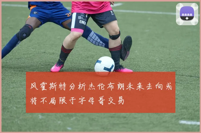 风霍斯特分析杰伦布朗未来去向或将不局限于字母哥交易