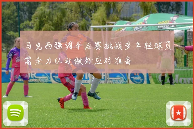 马克西强调季后赛挑战多年轻球员需全力以赴做好应对准备