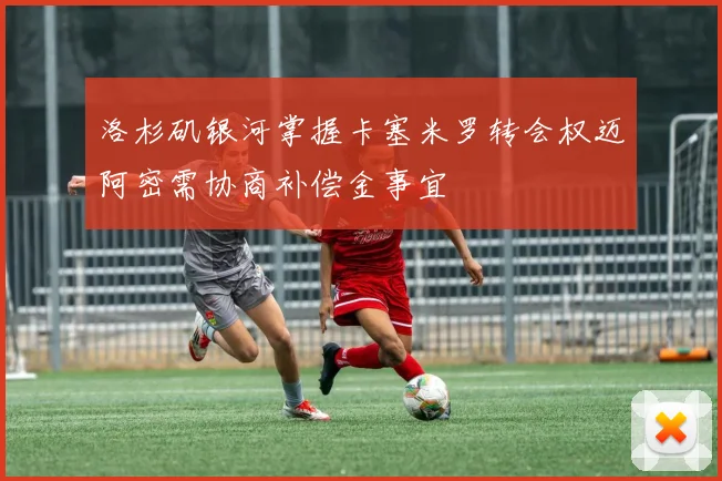 洛杉矶银河掌握卡塞米罗转会权迈阿密需协商补偿金事宜