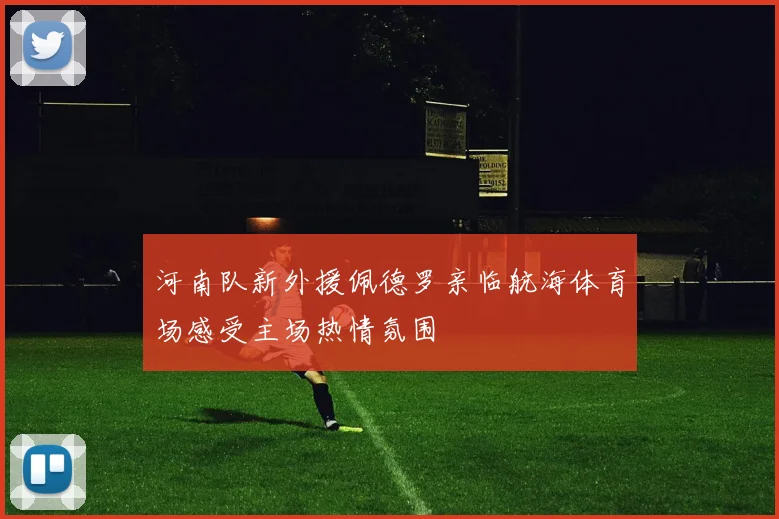 河南队新外援佩德罗亲临航海体育场感受主场热情氛围