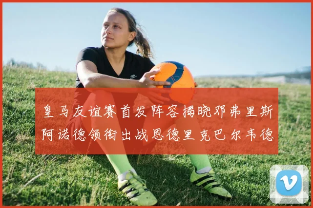 皇马友谊赛首发阵容揭晓邓弗里斯阿诺德领衔出战恩德里克巴尔韦德助力