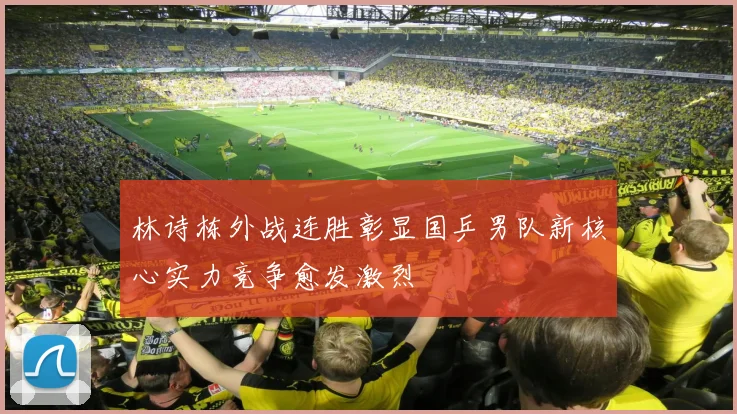 林诗栋外战连胜彰显国乒男队新核心实力竞争愈发激烈